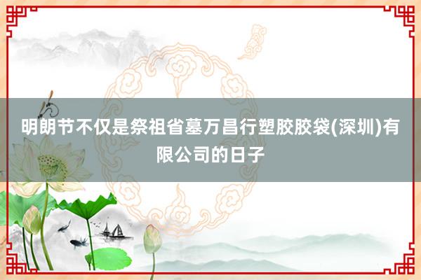 明朗节不仅是祭祖省墓万昌行塑胶胶袋(深圳)有限公司的日子