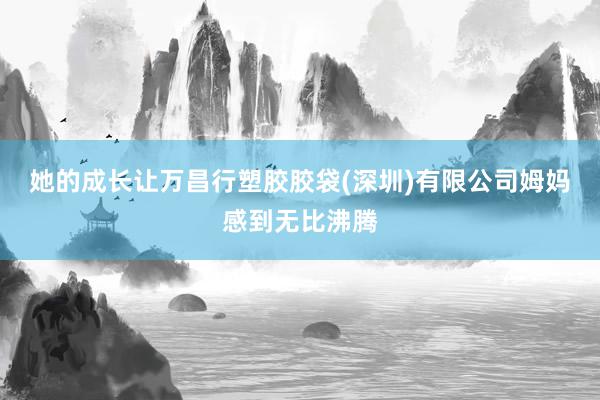 她的成长让万昌行塑胶胶袋(深圳)有限公司姆妈感到无比沸腾
