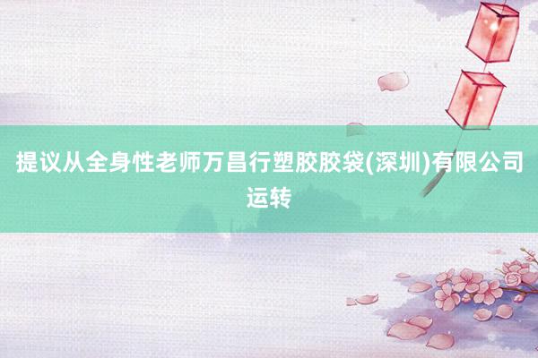 提议从全身性老师万昌行塑胶胶袋(深圳)有限公司运转